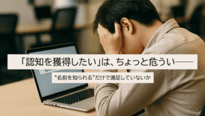 「認知を獲得したい」は、ちょっと危うい──“名前を知られる”だけで満足していないか